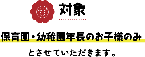 保育園・幼稚園年長のお子様のみを対象とさせていただきます。